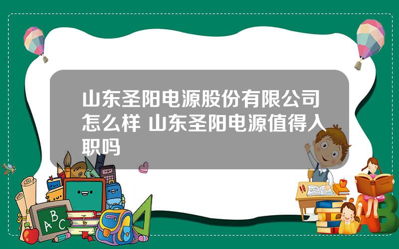 山东圣阳电源股份有限公司怎么样 山东圣阳电源值得入职吗